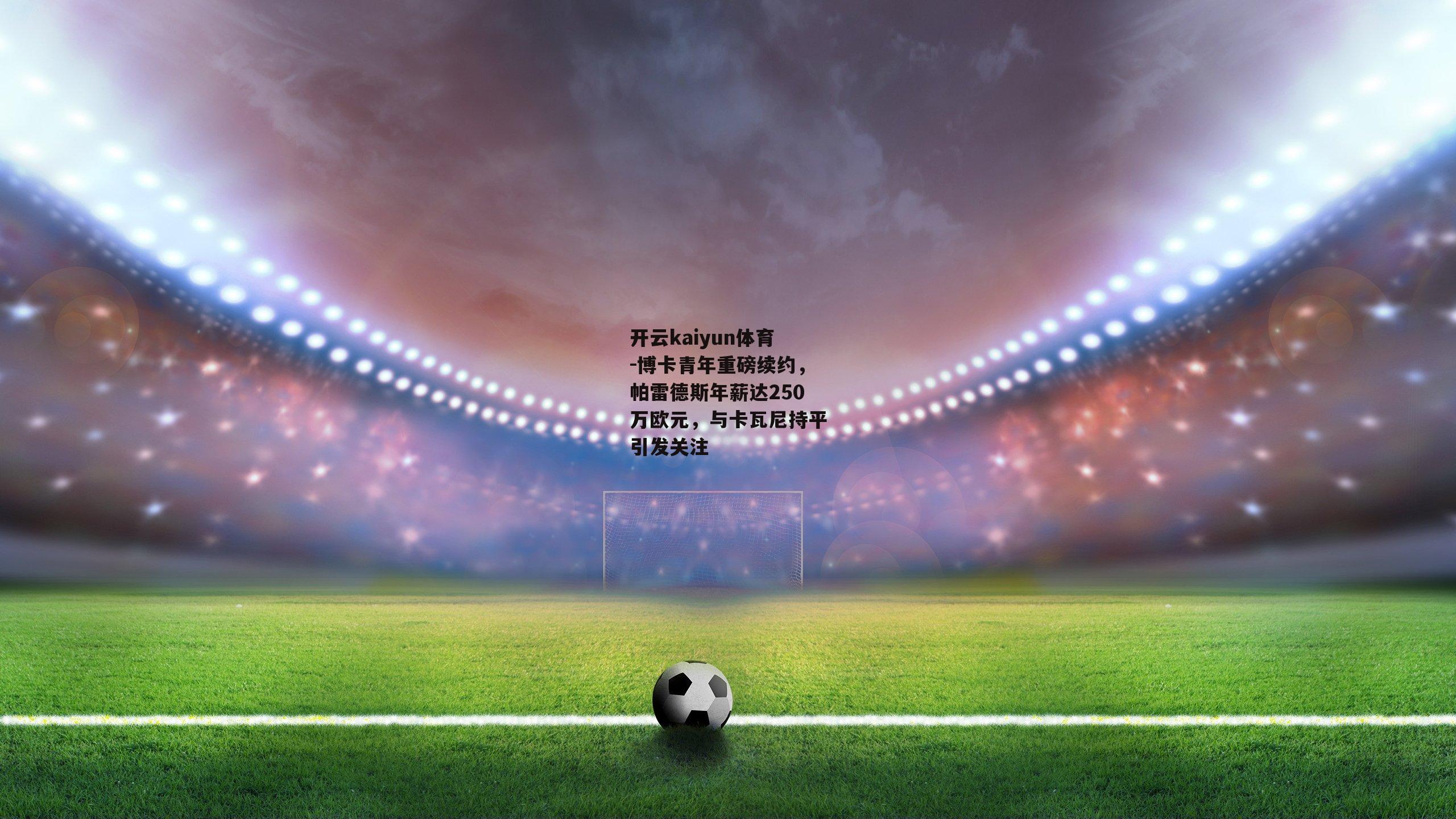 博卡青年重磅续约,帕雷德斯年薪达250万欧元,与卡瓦尼持平引发关注